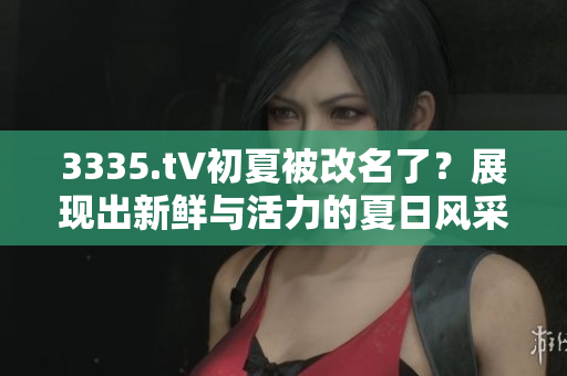 3335.t∨初夏被改名了？展现出新鲜与活力的夏日风采