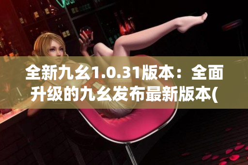 全新九幺1.0.31版本：全面升级的九幺发布最新版本(1)