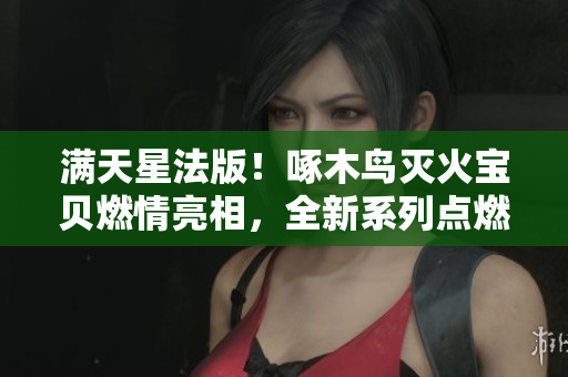 满天星法版！啄木鸟灭火宝贝燃情亮相，全新系列点燃你的勇气与梦想！