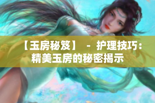 【玉房秘笈】  -  护理技巧：精美玉房的秘密揭示