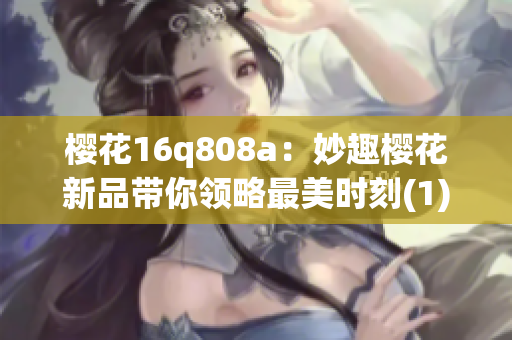 樱花16q808a：妙趣樱花新品带你领略最美时刻(1)