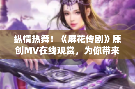 纵情热舞！《麻花传剧》原创MV在线观赏，为你带来精彩视听盛宴(1)