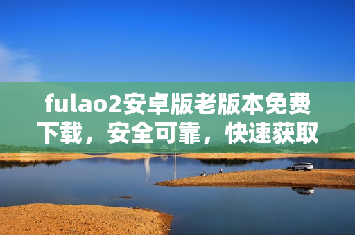 fulao2安卓版老版本免费下载，安全可靠，快速获取经典版本