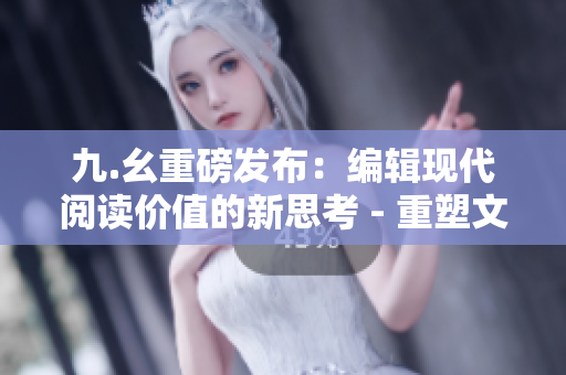 九.幺重磅发布：编辑现代阅读价值的新思考 - 重塑文化教育视角