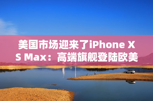 美国市场迎来了iPhone XS Max：高端旗舰登陆欧美