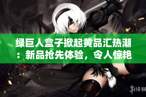绿巨人盒子掀起黄品汇热潮：新品抢先体验，令人惊艳的产品解析