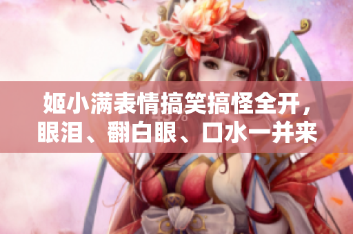 姬小满表情搞笑搞怪全开，眼泪、翻白眼、口水一并来袭，萌萌哒难挡！
