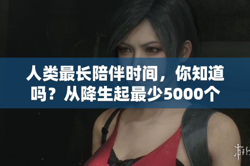 人类最长陪伴时间，你知道吗？从降生起最少5000个日日夜夜