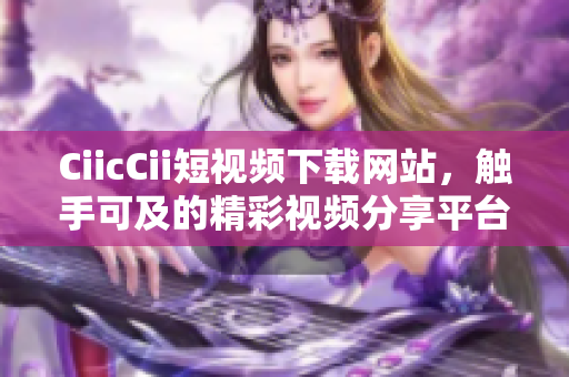 CiicCii短视频下载网站，触手可及的精彩视频分享平台