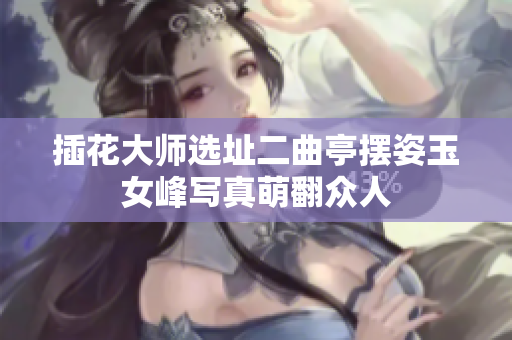 插花大师选址二曲亭摆姿玉女峰写真萌翻众人