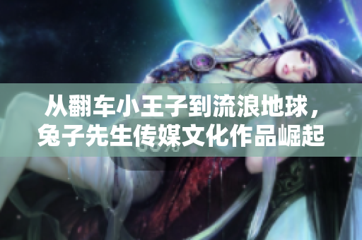 从翻车小王子到流浪地球，兔子先生传媒文化作品崛起