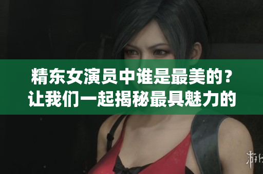精东女演员中谁是最美的？让我们一起揭秘最具魅力的角色是谁扮演的(1)