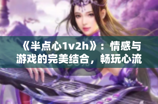 《半点心1v2h》：情感与游戏的完美结合，畅玩心流体验