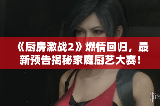 《厨房激战2》燃情回归，最新预告揭秘家庭厨艺大赛！