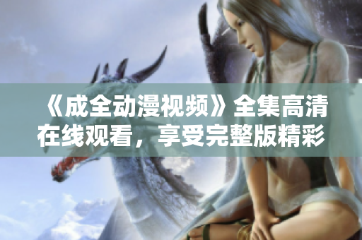 《成全动漫视频》全集高清在线观看，享受完整版精彩内容