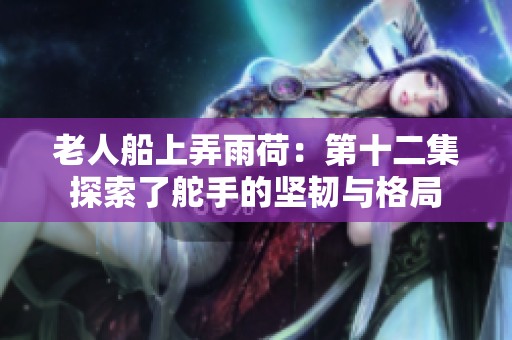 老人船上弄雨荷：第十二集探索了舵手的坚韧与格局