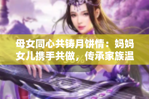母女同心共铸月饼情：妈妈女儿携手共做，传承家族温情舌尖。