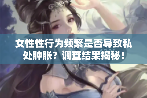 女性性行为频繁是否导致私处肿胀？调查结果揭秘！