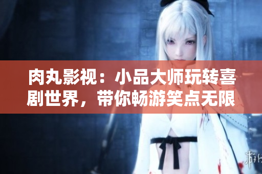 肉丸影视：小品大师玩转喜剧世界，带你畅游笑点无限的视觉盛宴！