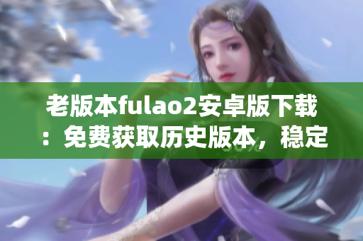 老版本fulao2安卓版下载：免费获取历史版本，稳定安全，兼容性强(1)
