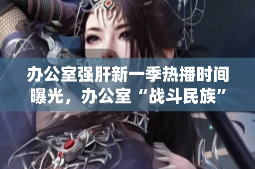 办公室强肝新一季热播时间曝光，办公室“战斗民族”再次出征(1)