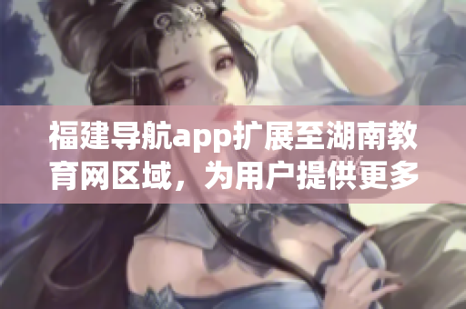 福建导航app扩展至湖南教育网区域，为用户提供更多实用功能(1)