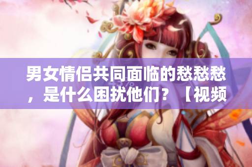 男女情侣共同面临的愁愁愁，是什么困扰他们？【视频素材】