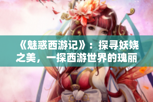 《魅惑西游记》：探寻妖娆之美，一探西游世界的瑰丽之处