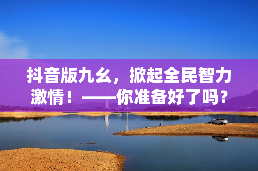 抖音版九幺，掀起全民智力激情！——你准备好了吗？