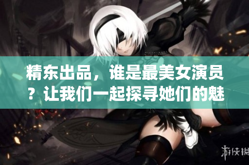 精东出品，谁是最美女演员？让我们一起探寻她们的魅力所在(1)