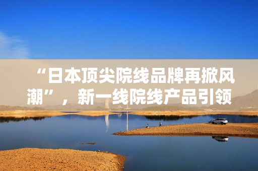 “日本顶尖院线品牌再掀风潮”，新一线院线产品引领消费潮流