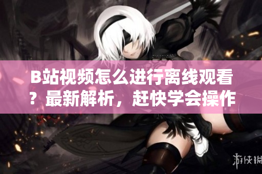 B站视频怎么进行离线观看？最新解析，赶快学会操作