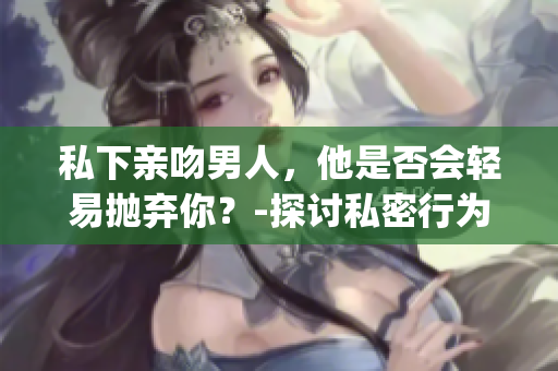 私下亲吻男人，他是否会轻易抛弃你？-探讨私密行为对感情的影响(1)