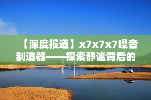 【深度报道】x7x7x7噪音制造器——探索静谧背后的无声世界