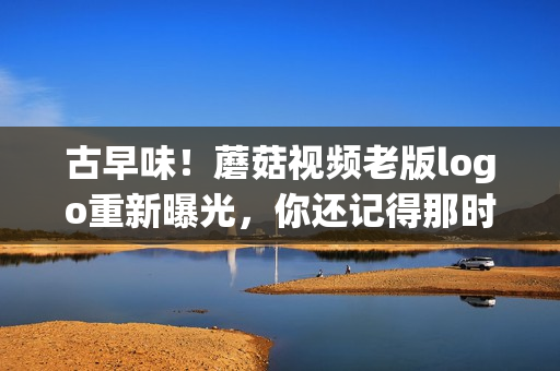 古早味！蘑菇视频老版logo重新曝光，你还记得那时的感动吗？(1)