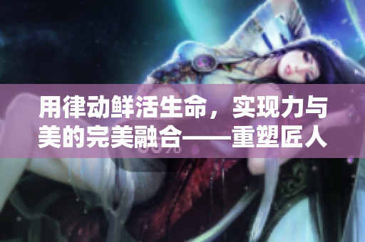 用律动鲜活生命，实现力与美的完美融合——重塑匠人精神