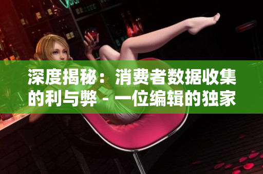 深度揭秘：消费者数据收集的利与弊 - 一位编辑的独家调查
