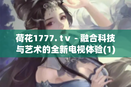 荷花1777. tⅴ - 融合科技与艺术的全新电视体验(1)