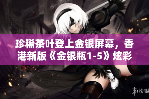 珍稀茶叶登上金银屏幕，香港新版《金银瓶1-5》炫彩上演
