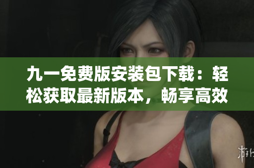九一免费版安装包下载：轻松获取最新版本，畅享高效使用体验(1)