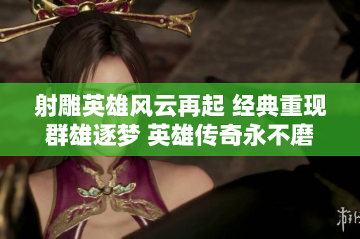 射雕英雄风云再起 经典重现群雄逐梦 英雄传奇永不磨灭