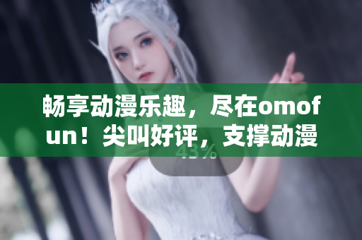 畅享动漫乐趣，尽在omofun！尖叫好评，支撑动漫在线观看的理由