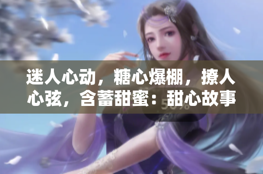 迷人心动，糖心爆棚，撩人心弦，含蓄甜蜜：甜心故事尽在其中