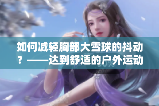 如何减轻胸部大雪球的抖动？——达到舒适的户外运动效果的技巧与建议