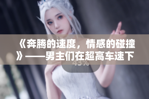 《奔腾的速度，情感的碰撞》——男主们在超高车速下的短篇故事