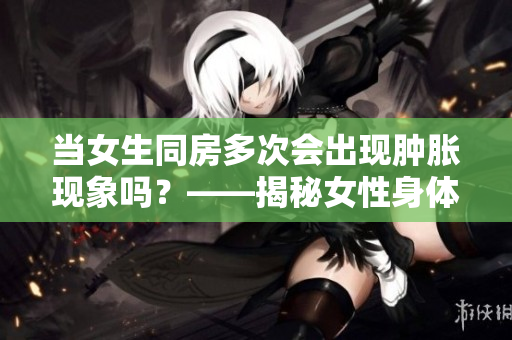 当女生同房多次会出现肿胀现象吗？——揭秘女性身体变化影响