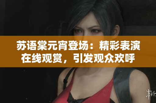 苏语棠元宵登场：精彩表演在线观赏，引发观众欢呼