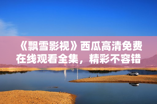 《飘雪影视》西瓜高清免费在线观看全集，精彩不容错过！
