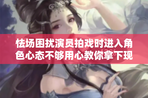 怯场困扰演员拍戏时进入角色心态不够用心教你拿下现场表演!