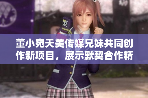 董小宛天美传媒兄妹共同创作新项目，展示默契合作精神
